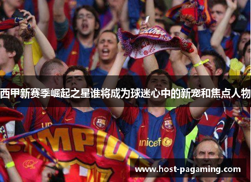 西甲新赛季崛起之星谁将成为球迷心中的新宠和焦点人物 西甲新赛季崛起之星谁将成为球迷心中的新宠和焦点人物