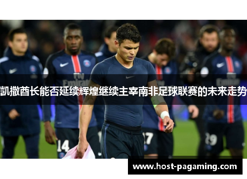凯撒酋长能否延续辉煌继续主宰南非足球联赛的未来走势 凯撒酋长能否延续辉煌继续主宰南非足球联赛的未来走势