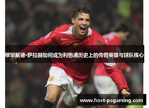 穆罕默德·萨拉赫如何成为利物浦历史上的传奇英雄与球队核心