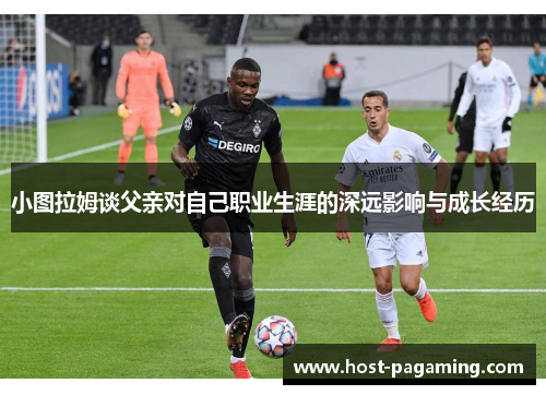 小图拉姆谈父亲对自己职业生涯的深远影响与成长经历 小图拉姆谈父亲对自己职业生涯的深远影响与成长经历