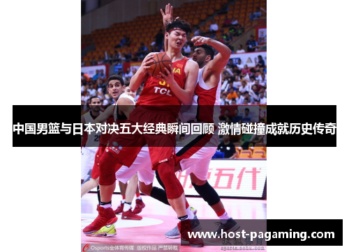 中国男篮与日本对决五大经典瞬间回顾 激情碰撞成就历史传奇