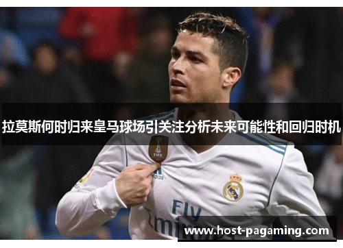 拉莫斯何时归来皇马球场引关注分析未来可能性和回归时机 拉莫斯何时归来皇马球场引关注分析未来可能性和回归时机