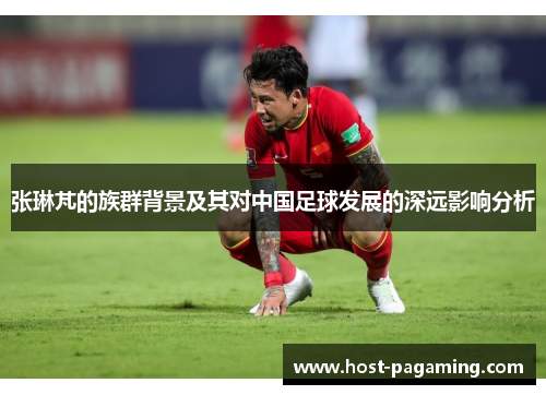 张琳芃的族群背景及其对中国足球发展的深远影响分析