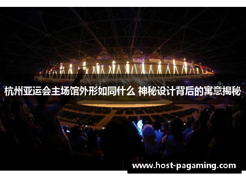 杭州亚运会主场馆外形如同什么 神秘设计背后的寓意揭秘