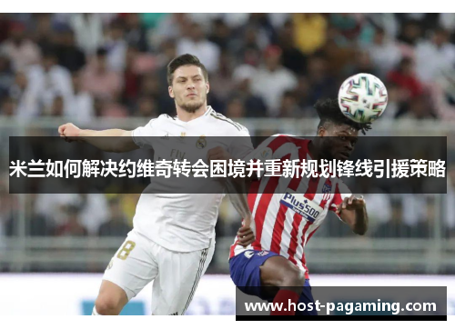 米兰如何解决约维奇转会困境并重新规划锋线引援策略