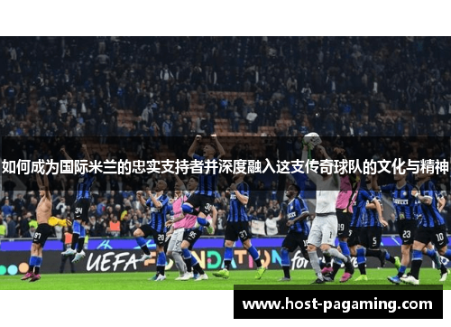 如何成为国际米兰的忠实支持者并深度融入这支传奇球队的文化与精神 如何成为国际米兰的忠实支持者并深度融入这支传奇球队的文化与精神