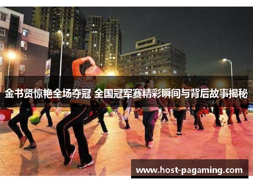 金书贤惊艳全场夺冠 全国冠军赛精彩瞬间与背后故事揭秘