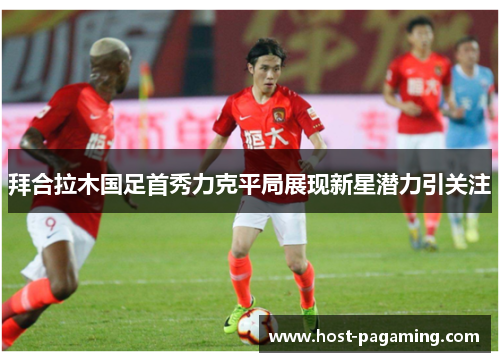 拜合拉木国足首秀力克平局展现新星潜力引关注